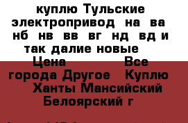 куплю Тульские электропривод  на, ва, нб, нв, вв, вг, нд, вд и так далие новые   › Цена ­ 85 500 - Все города Другое » Куплю   . Ханты-Мансийский,Белоярский г.